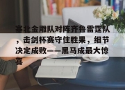 塞北金雕队对阵齐鲁雷霆队，击剑杯赛守住胜果，细节决定成败——黑马成最大惊喜(故都的秋秋日胜果图鉴赏)