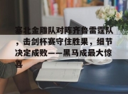 塞北金雕队对阵齐鲁雷霆队，击剑杯赛守住胜果，细节决定成败——黑马成最大惊喜(故都的秋秋日胜果图鉴赏)